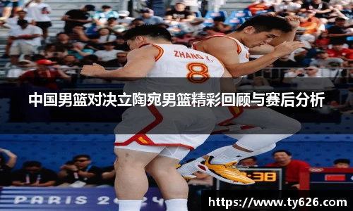 中国男篮对决立陶宛男篮精彩回顾与赛后分析