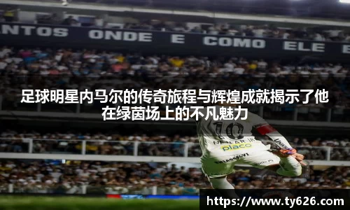 足球明星内马尔的传奇旅程与辉煌成就揭示了他在绿茵场上的不凡魅力